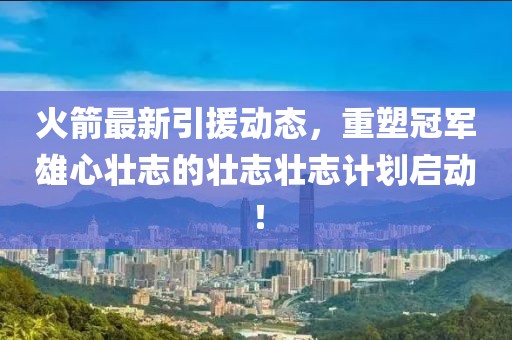 火箭最新引援动态，重塑冠军雄心壮志的壮志壮志计划启动！