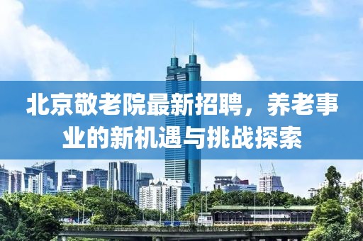 北京敬老院最新招聘，养老事业的新机遇与挑战探索