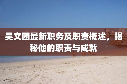 吴文团最新职务及职责概述，揭秘他的职责与成就