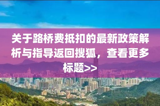 关于路桥费抵扣的最新政策解析与指导返回搜狐，查看更多标题>>