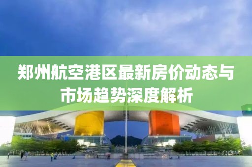 郑州航空港区最新房价动态与市场趋势深度解析