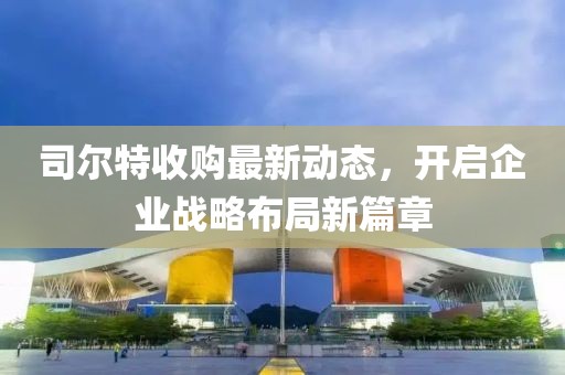 司尔特收购最新动态，开启企业战略布局新篇章