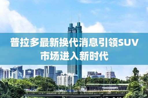 普拉多最新换代消息引领SUV市场进入新时代