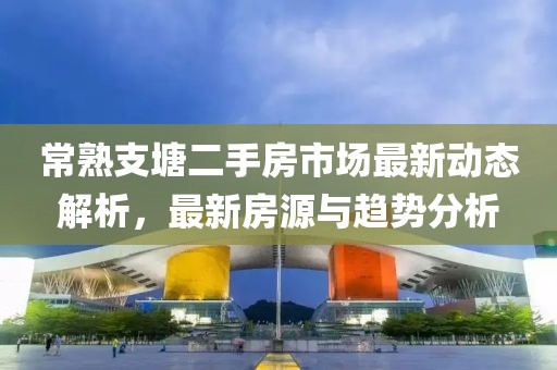 常熟支塘二手房市场最新动态解析，最新房源与趋势分析