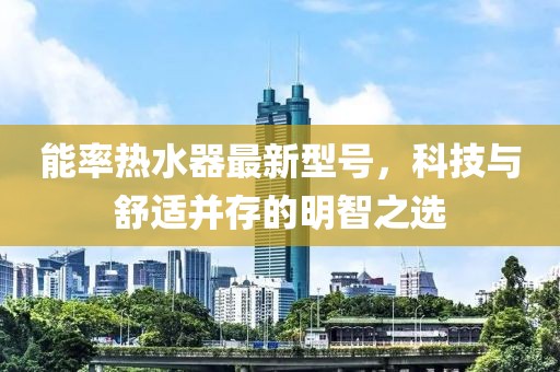 能率热水器最新型号，科技与舒适并存的明智之选