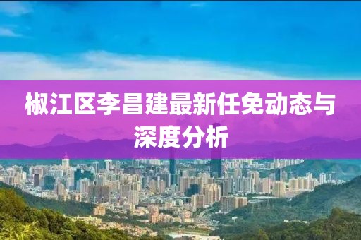 椒江区李昌建最新任免动态与深度分析