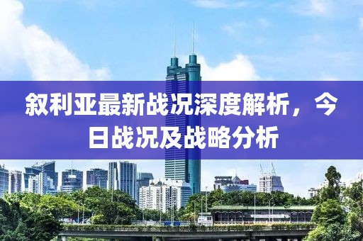 叙利亚最新战况深度解析，今日战况及战略分析