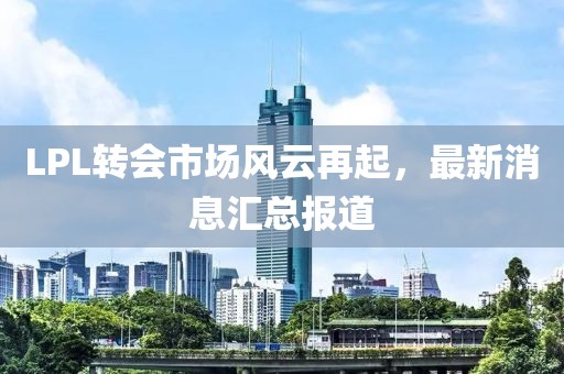 LPL转会市场风云再起，最新消息汇总报道