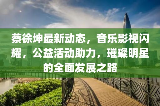 蔡徐坤最新动态，音乐影视闪耀，公益活动助力，璀璨明星的全面发展之路