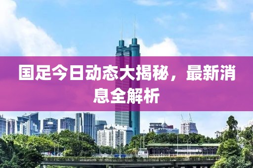 国足今日动态大揭秘，最新消息全解析