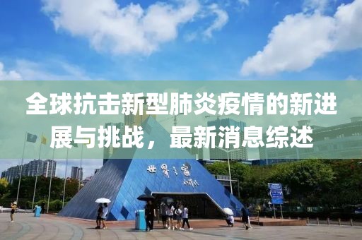 全球抗击新型肺炎疫情的新进展与挑战，最新消息综述