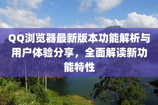 QQ浏览器最新版本功能解析与用户体验分享，全面解读新功能特性