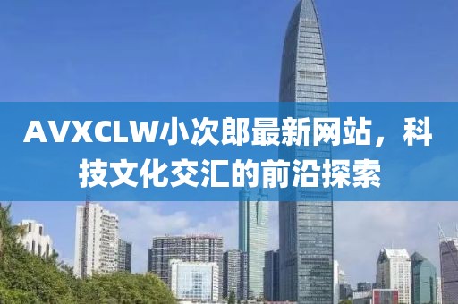 AVXCLW小次郎最新网站，科技文化交汇的前沿探索