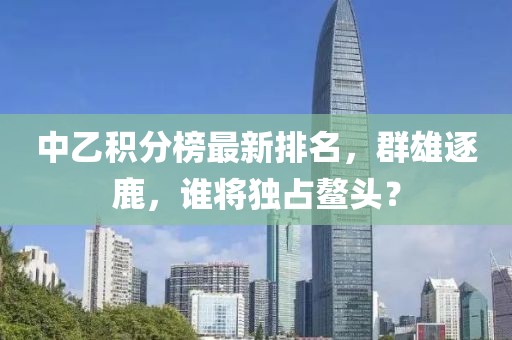 中乙积分榜最新排名，群雄逐鹿，谁将独占鳌头？