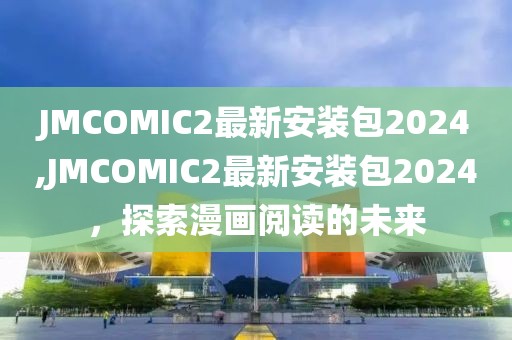 JMCOMIC2最新安装包2024,JMCOMIC2最新安装包2024，探索漫画阅读的未来