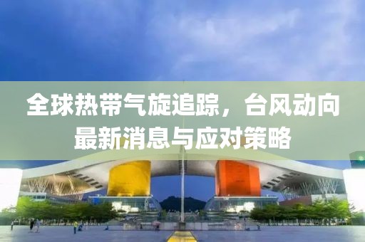 全球热带气旋追踪，台风动向最新消息与应对策略