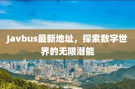 Javbus最新地址，探索数字世界的无限潜能