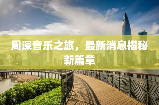 周深音乐之旅，最新消息揭秘新篇章