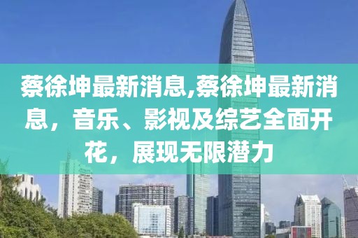 蔡徐坤最新消息,蔡徐坤最新消息，音乐、影视及综艺全面开花，展现无限潜力