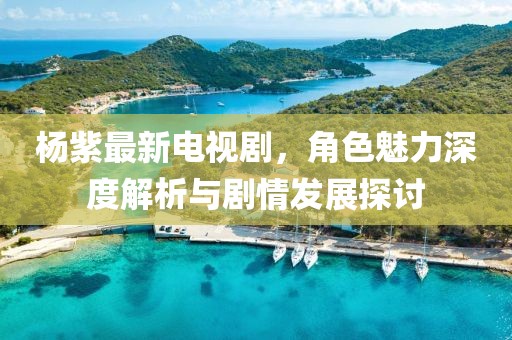 杨紫最新电视剧，角色魅力深度解析与剧情发展探讨