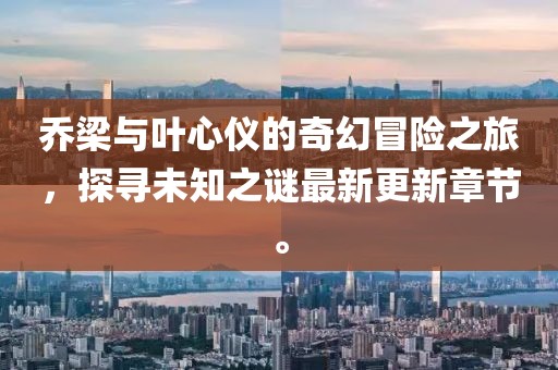 乔梁与叶心仪的奇幻冒险之旅，探寻未知之谜最新更新章节。