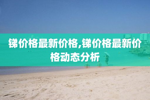 锑价格最新价格,锑价格最新价格动态分析