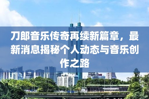 刀郎音乐传奇再续新篇章，最新消息揭秘个人动态与音乐创作之路