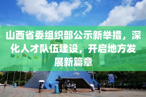 山西省委组织部公示新举措，深化人才队伍建设，开启地方发展新篇章