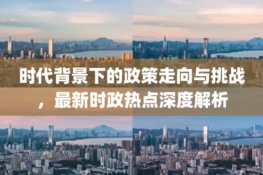 时代背景下的政策走向与挑战，最新时政热点深度解析