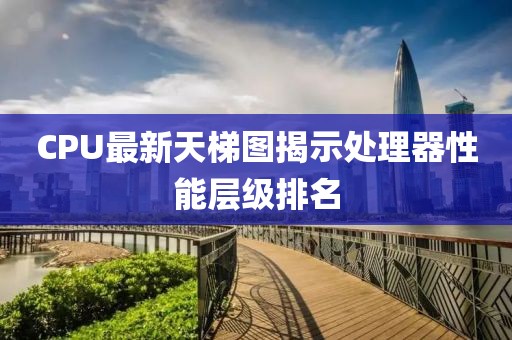 CPU最新天梯图揭示处理器性能层级排名