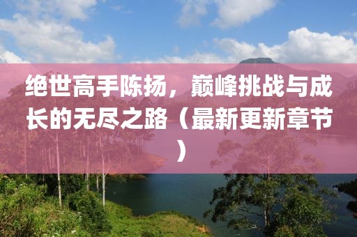 绝世高手陈扬，巅峰挑战与成长的无尽之路（最新更新章节）