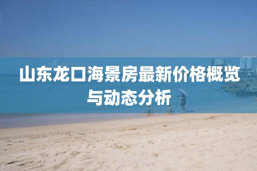 山东龙口海景房最新价格概览与动态分析