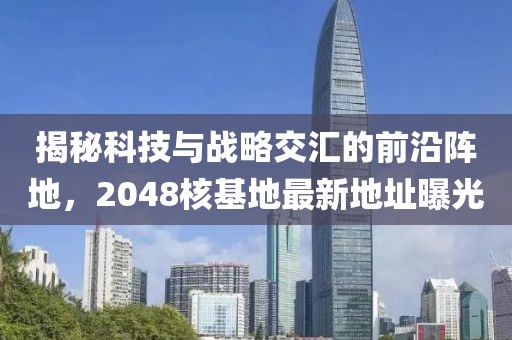 揭秘科技与战略交汇的前沿阵地，2048核基地最新地址曝光