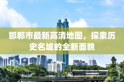 邯郸市最新高清地图，探索历史名城的全新面貌