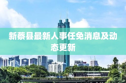 新蔡县最新人事任免消息及动态更新