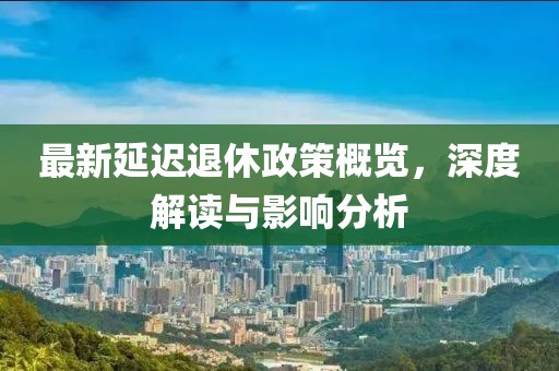 最新延迟退休政策概览，深度解读与影响分析