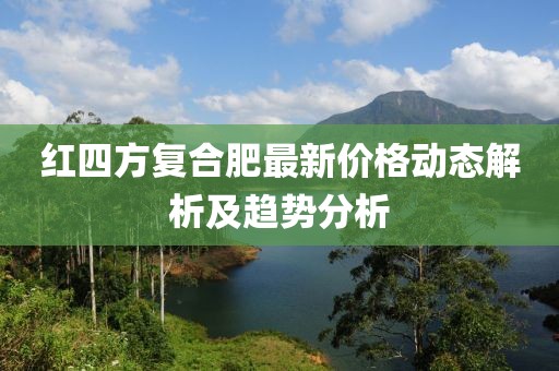 红四方复合肥最新价格动态解析及趋势分析