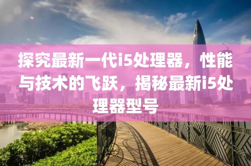 探究最新一代i5处理器，性能与技术的飞跃，揭秘最新i5处理器型号