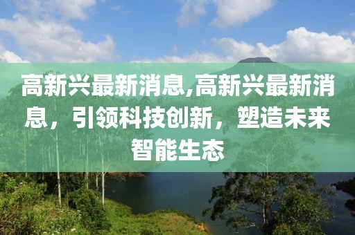 高新兴最新消息,高新兴最新消息，引领科技创新，塑造未来智能生态