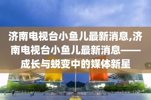 济南电视台小鱼儿最新消息,济南电视台小鱼儿最新消息——成长与蜕变中的媒体新星