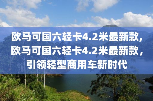 欧马可国六轻卡4.2米最新款,欧马可国六轻卡4.2米最新款，引领轻型商用车新时代