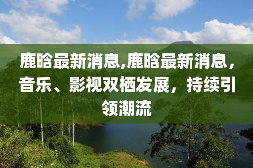 鹿晗最新消息,鹿晗最新消息，音乐、影视双栖发展，持续引领潮流