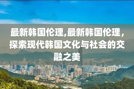 最新韩国伦理,最新韩国伦理，探索现代韩国文化与社会的交融之美