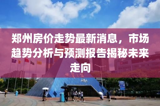 郑州房价走势最新消息，市场趋势分析与预测报告揭秘未来走向