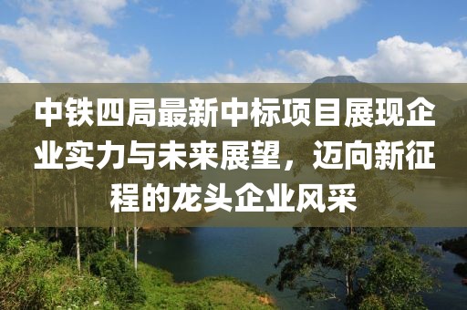 中铁四局最新中标项目展现企业实力与未来展望，迈向新征程的龙头企业风采