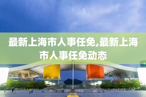 最新上海市人事任免,最新上海市人事任免动态