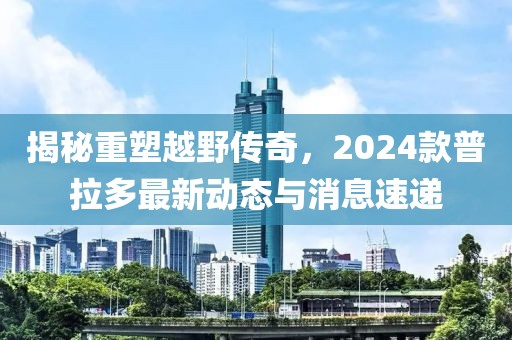 揭秘重塑越野传奇，2024款普拉多最新动态与消息速递