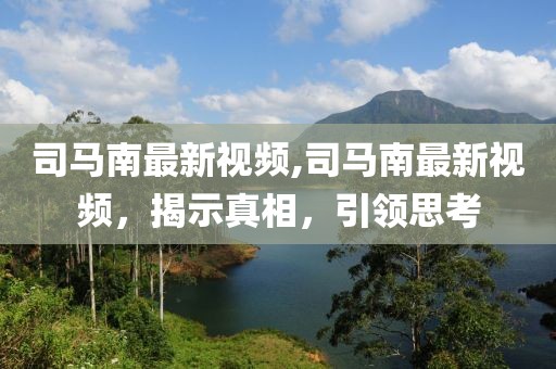 司马南最新视频,司马南最新视频，揭示真相，引领思考