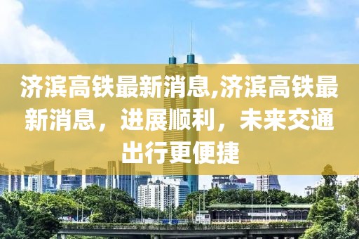 济滨高铁最新消息,济滨高铁最新消息，进展顺利，未来交通出行更便捷