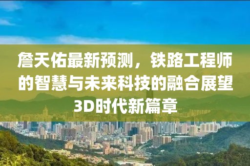 詹天佑最新预测，铁路工程师的智慧与未来科技的融合展望3D时代新篇章